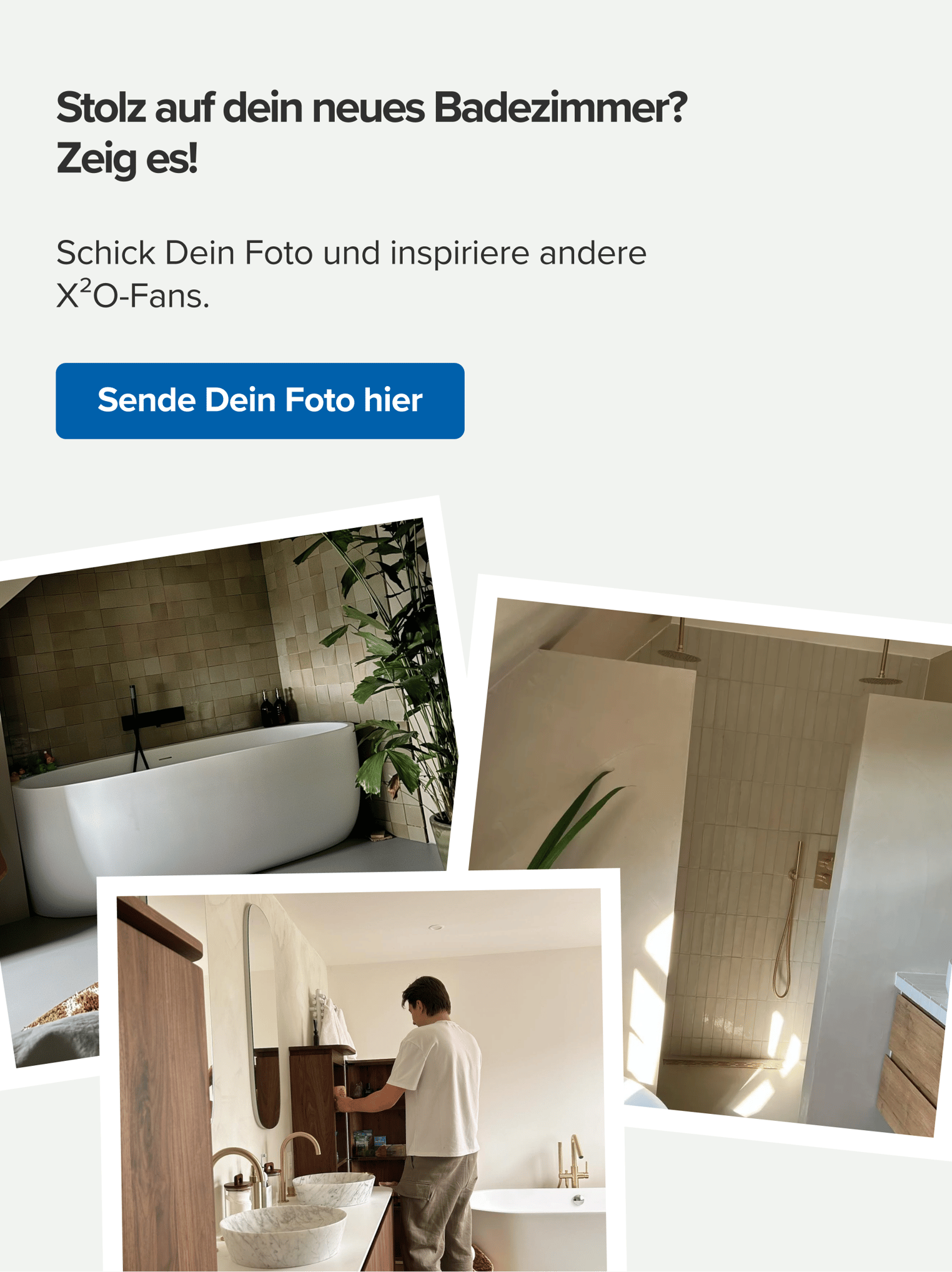 X²O-Aufruf, dein fertiggestelltes Badezimmer zu teilen. Ansicht von drei Kundenfotos mit stilvollen Badezimmern im Japandi-Stil, darunter freistehende Badewanne, Regendusche und Waschbecken aus Naturstein. Text: „Stolz auf dein neues Badezimmer? Zeig es!“ mit Aufruf, dein Foto einzusenden, um andere X²O-Fans zu inspirieren.