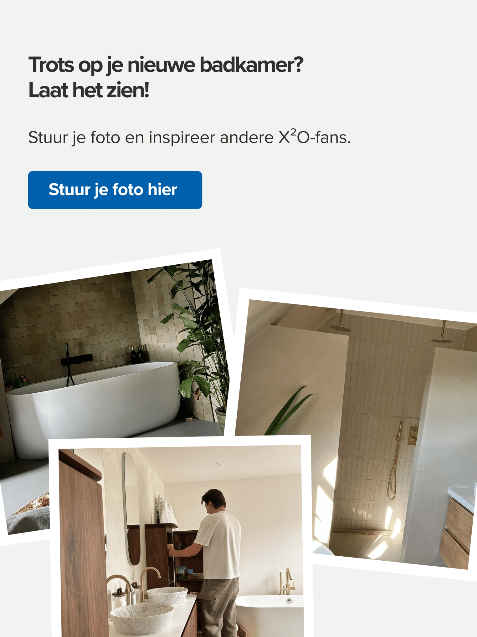 X²O oproep om je afgewerkte badkamer te delen. Aanzicht van drie klantfoto’s met stijlvolle badkamers in Japandi-stijl, waaronder een vrijstaand bad, regendouche en natuurstenen waskommen. Tekst: "Trots op je nieuwe badkamer? Laat het zien!" met oproep om je foto in te sturen en andere X²O-fans te inspireren.