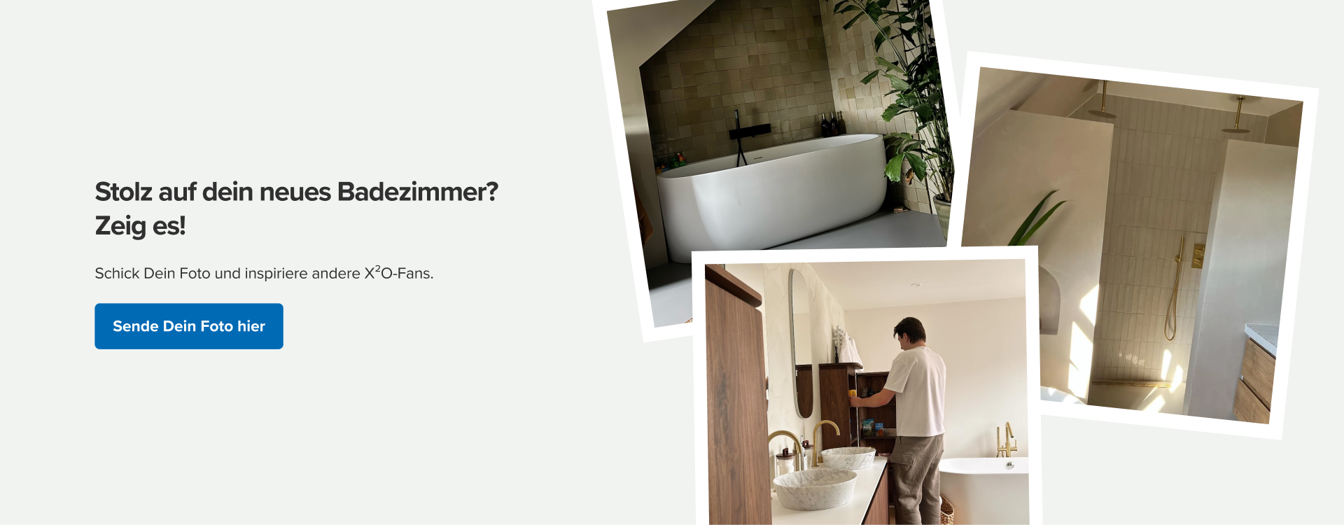 X²O-Aufruf, dein fertiggestelltes Badezimmer zu teilen. Ansicht von drei Kundenfotos mit stilvollen Badezimmern im Japandi-Stil, darunter freistehende Badewanne, Regendusche und Waschbecken aus Naturstein. Text: „Stolz auf dein neues Badezimmer? Zeig es!“ mit Aufruf, dein Foto einzusenden, um andere X²O-Fans zu inspirieren.